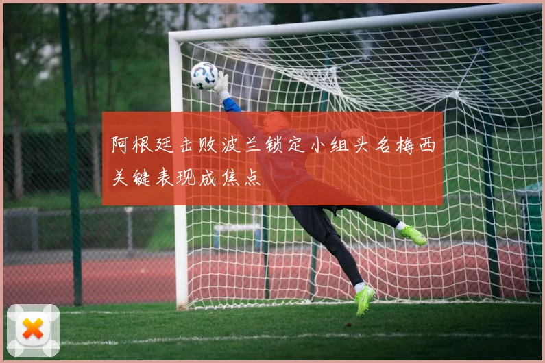 阿根廷击败波兰锁定小组头名梅西关键表现成焦点