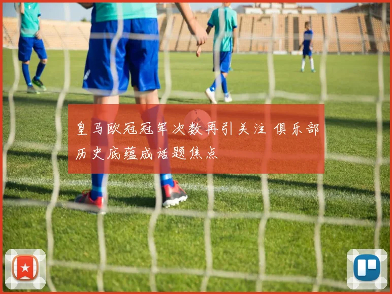 皇马欧冠冠军次数再引关注 俱乐部历史底蕴成话题焦点