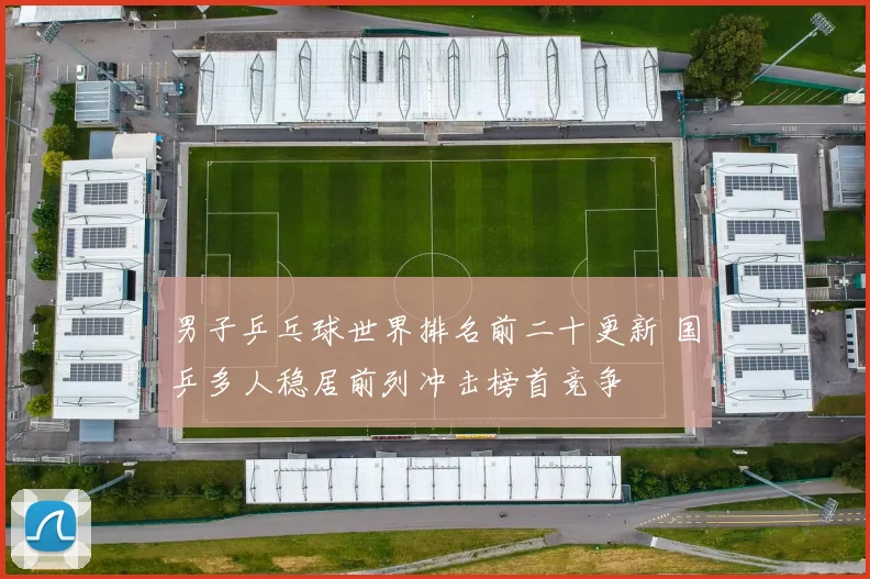男子乒乓球世界排名前二十更新 国乒多人稳居前列冲击榜首竞争