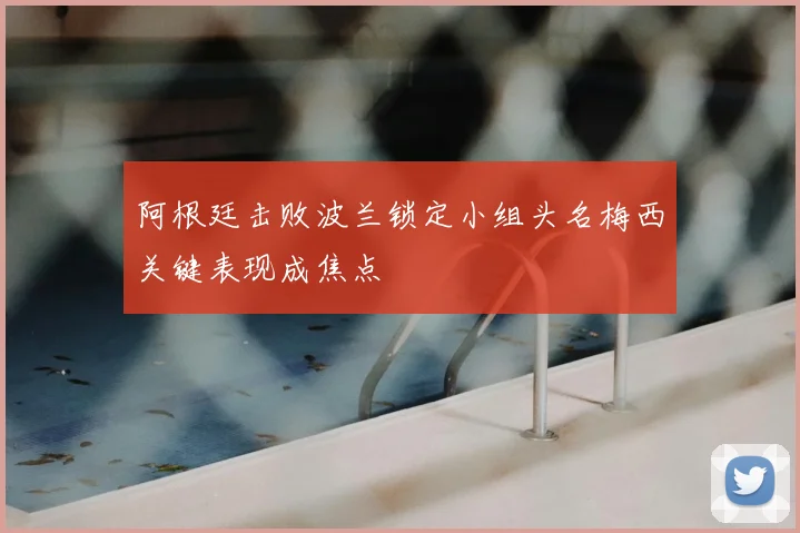 阿根廷击败波兰锁定小组头名梅西关键表现成焦点