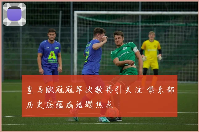 皇马欧冠冠军次数再引关注 俱乐部历史底蕴成话题焦点