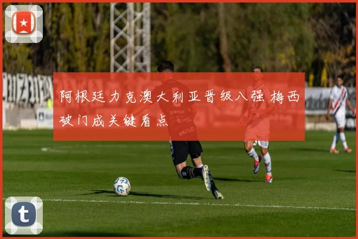 阿根廷力克澳大利亚晋级八强 梅西破门成关键看点