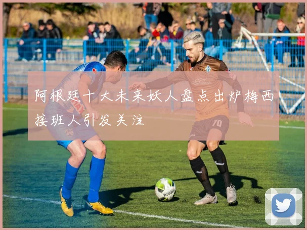 阿根廷十大未来妖人盘点出炉梅西接班人引发关注