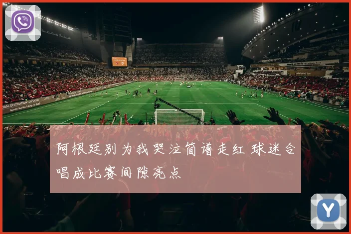 阿根廷别为我哭泣简谱走红 球迷合唱成比赛间隙亮点