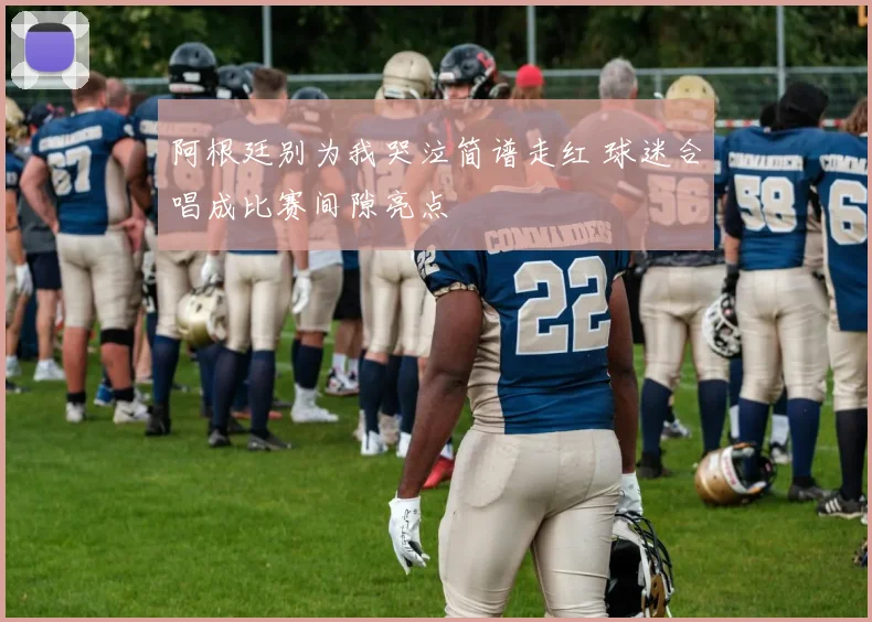 阿根廷别为我哭泣简谱走红 球迷合唱成比赛间隙亮点