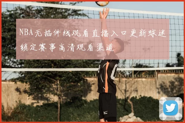 NBA无插件线观看直播入口更新球迷锁定赛事高清观看渠道