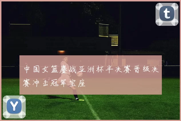 中国女篮鏖战亚洲杯半决赛晋级决赛冲击冠军宝座