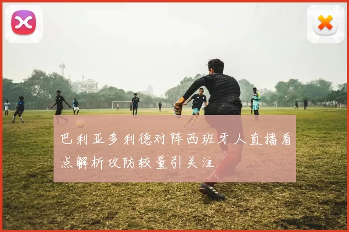 巴利亚多利德对阵西班牙人直播看点解析攻防较量引关注