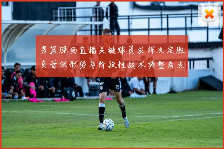 男篮现场直播关键球员发挥决定胜负晋级形势与阶段性战术调整看点