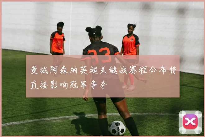 曼城阿森纳英超关键战赛程公布将直接影响冠军争夺