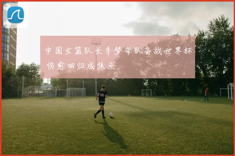 中国女篮队长李梦带队备战世界杯 伤愈回归成焦点