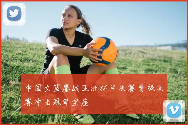 中国女篮鏖战亚洲杯半决赛晋级决赛冲击冠军宝座