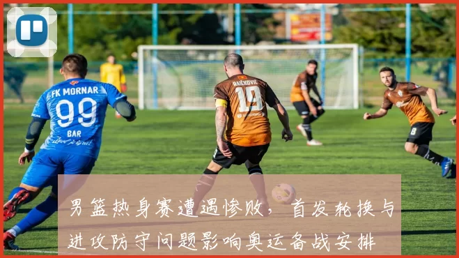 男篮热身赛遭遇惨败，首发轮换与进攻防守问题影响奥运备战安排