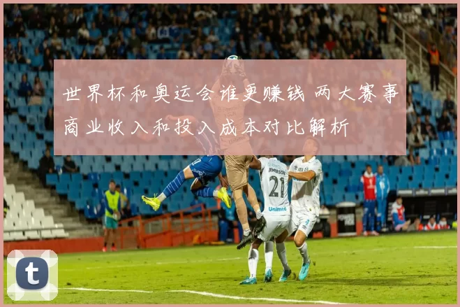 世界杯和奥运会谁更赚钱 两大赛事商业收入和投入成本对比解析