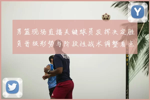 男篮现场直播关键球员发挥决定胜负晋级形势与阶段性战术调整看点