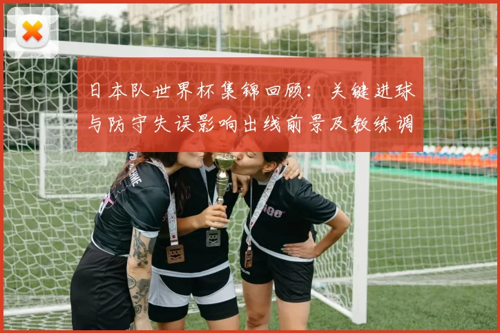 日本队世界杯集锦回顾：关键进球与防守失误影响出线前景及教练调度看点