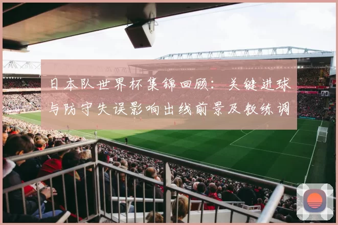 日本队世界杯集锦回顾：关键进球与防守失误影响出线前景及教练调度看点