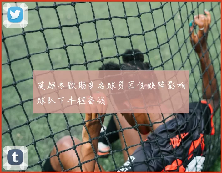 英超冬歇期多名球员因伤缺阵影响球队下半程备战