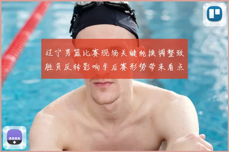 辽宁男篮比赛现场关键轮换调整致胜负反转影响季后赛形势带来看点