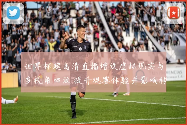 世界杯超高清直播增设虚拟现实与多视角回放 提升观赛体验并影响转播布局