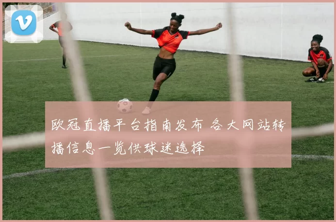 欧冠直播平台指南发布 各大网站转播信息一览供球迷选择
