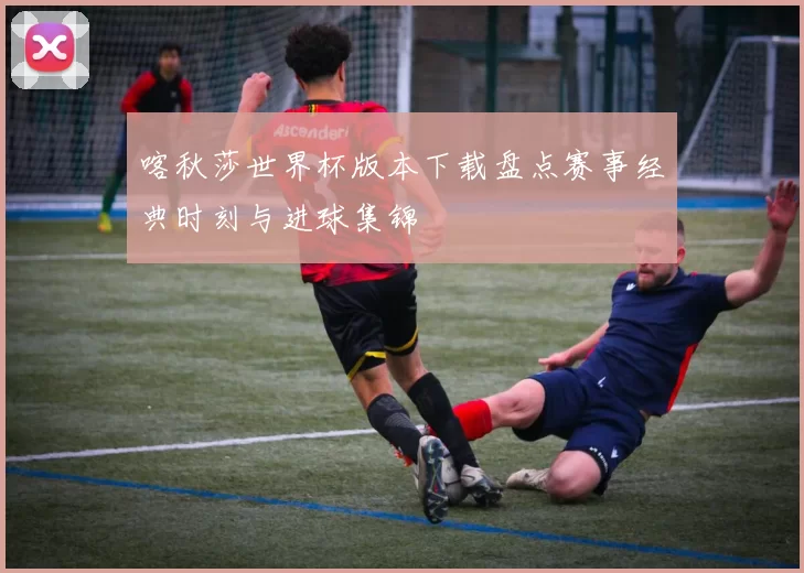 喀秋莎世界杯版本下载盘点赛事经典时刻与进球集锦