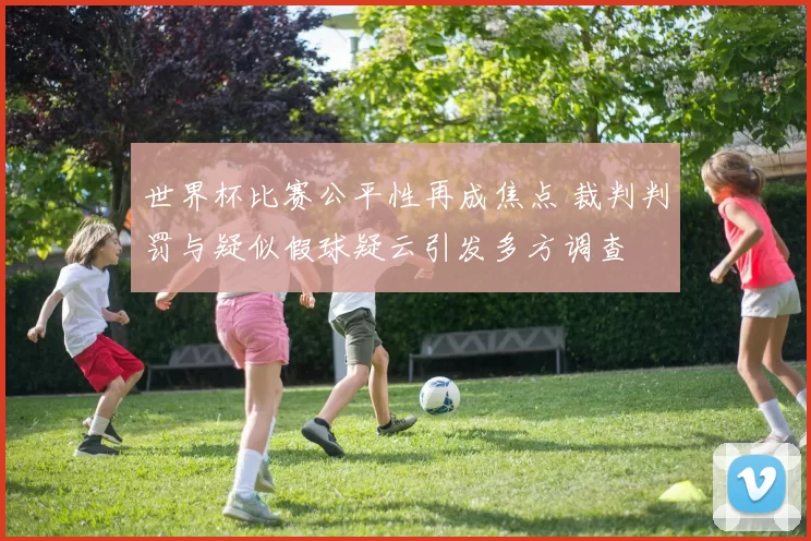 世界杯比赛公平性再成焦点 裁判判罚与疑似假球疑云引发多方调查