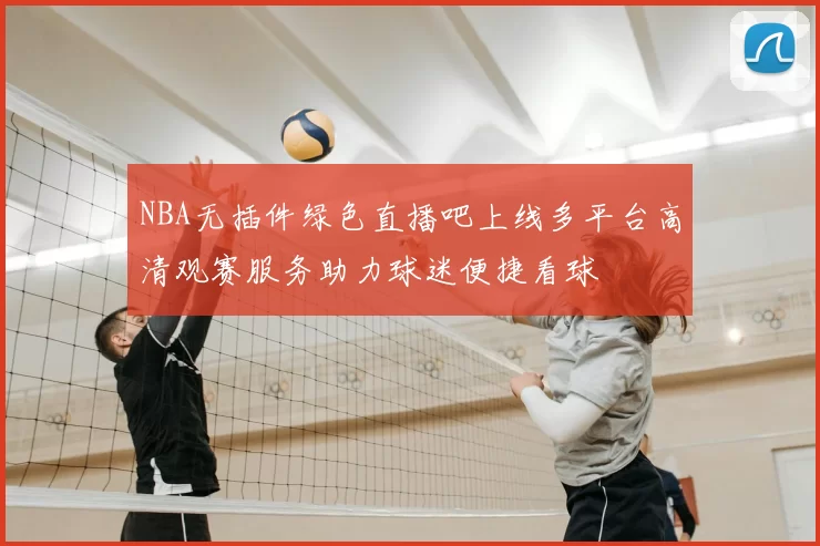 NBA无插件绿色直播吧上线多平台高清观赛服务助力球迷便捷看球