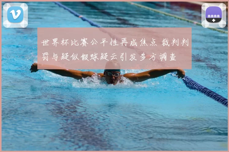 世界杯比赛公平性再成焦点 裁判判罚与疑似假球疑云引发多方调查