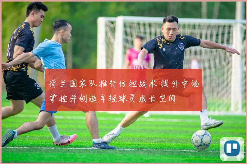 荷兰国家队推行传控战术 提升中场掌控并创造年轻球员成长空间