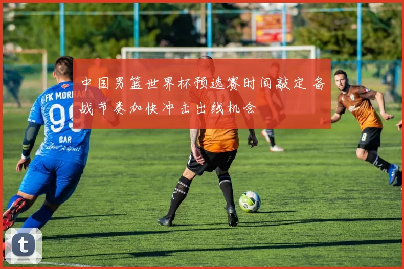 中国男篮世界杯预选赛时间敲定 备战节奏加快冲击出线机会