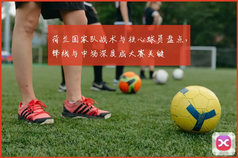 荷兰国家队战术与核心球员盘点，锋线与中场深度成大赛关键