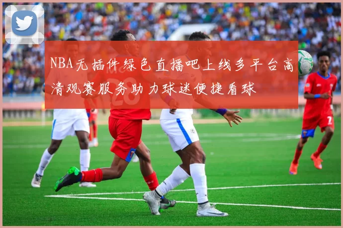 NBA无插件绿色直播吧上线多平台高清观赛服务助力球迷便捷看球