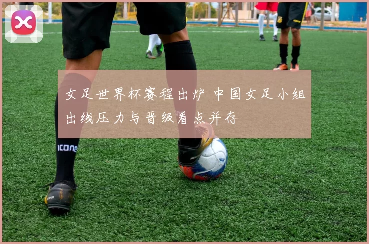 女足世界杯赛程出炉 中国女足小组出线压力与晋级看点并存