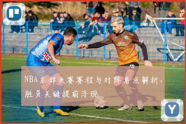 NBA东部决赛赛程与对阵看点解析，胜负关键提前浮现