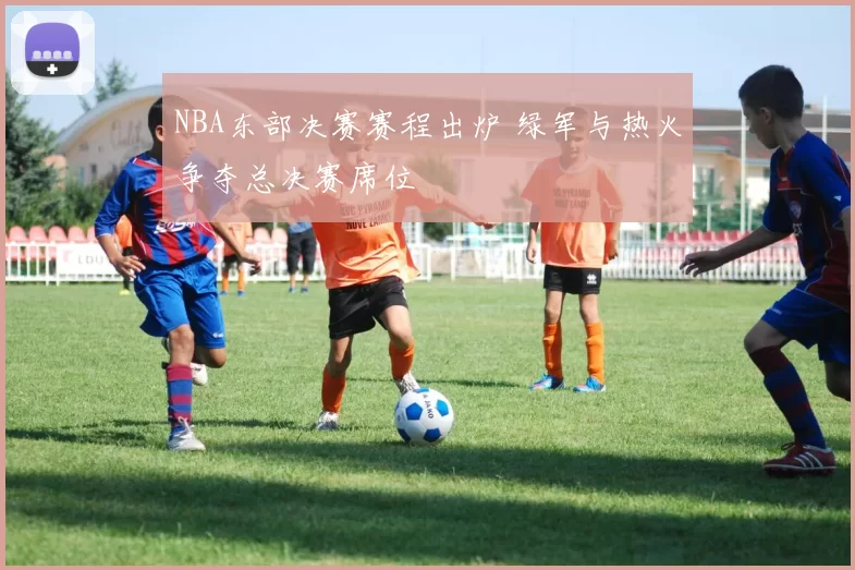 NBA东部决赛赛程出炉 绿军与热火争夺总决赛席位