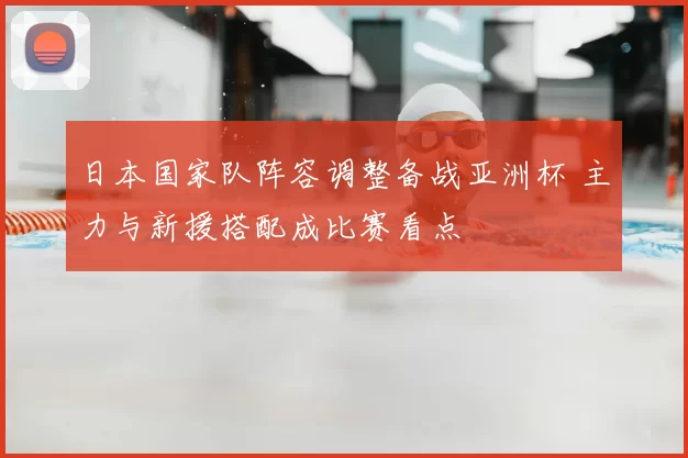 日本国家队阵容调整备战亚洲杯 主力与新援搭配成比赛看点