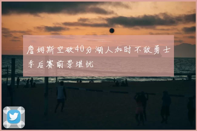 詹姆斯空砍40分湖人加时不敌勇士季后赛前景堪忧