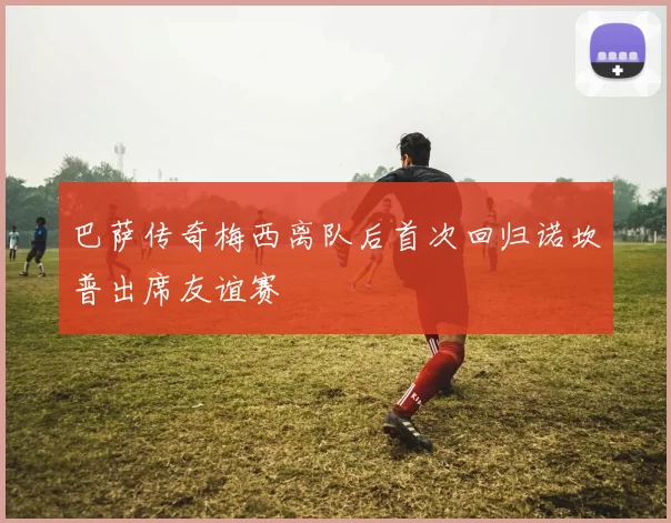 巴萨传奇梅西离队后首次回归诺坎普出席友谊赛