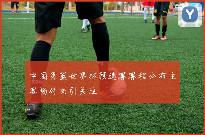 中国男篮世界杯预选赛赛程公布主客场对决引关注