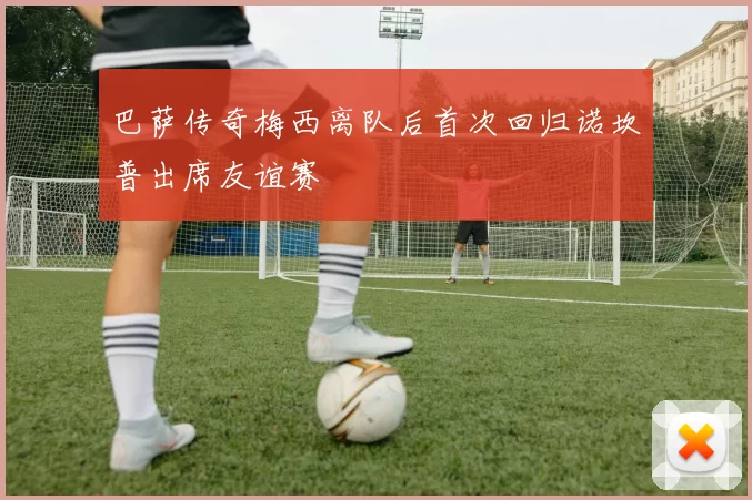 巴萨传奇梅西离队后首次回归诺坎普出席友谊赛