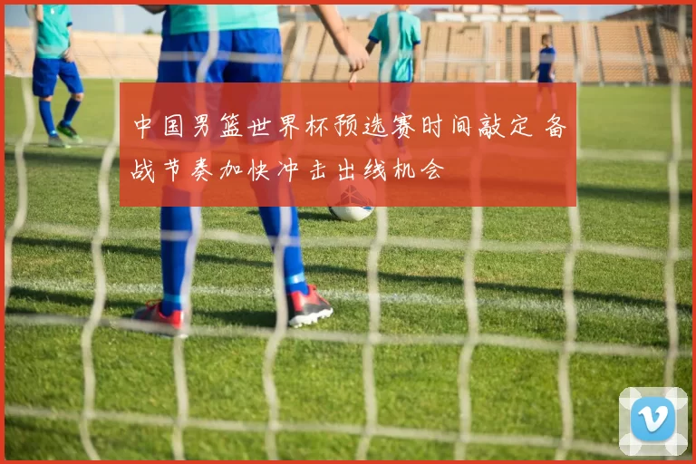 中国男篮世界杯预选赛时间敲定 备战节奏加快冲击出线机会